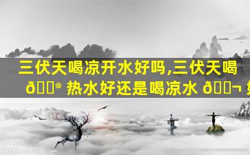 三伏天喝凉开水好吗,三伏天喝 💮 热水好还是喝凉水 🐬 好